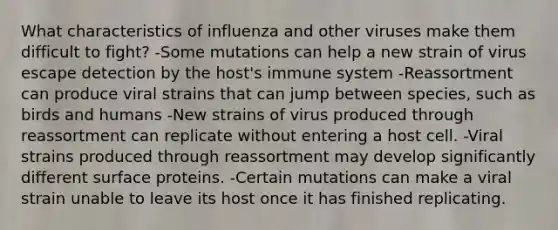 What characteristics of influenza and other viruses make them difficult to fight? -Some mutations can help a new strain of virus escape detection by the host's immune system -Reassortment can produce viral strains that can jump between species, such as birds and humans -New strains of virus produced through reassortment can replicate without entering a host cell. -Viral strains produced through reassortment may develop significantly different surface proteins. -Certain mutations can make a viral strain unable to leave its host once it has finished replicating.