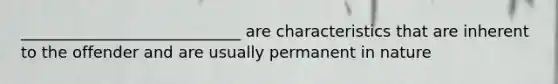 ____________________________ are characteristics that are inherent to the offender and are usually permanent in nature