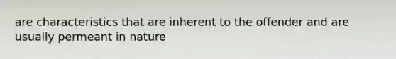 are characteristics that are inherent to the offender and are usually permeant in nature