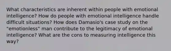 What characteristics are inherent within people with emotional intelligence? How do people with emotional intelligence handle difficult situations? How does Damasio's case study on the "emotionless" man contribute to the legitimacy of emotional intelligence? What are the cons to measuring intelligence this way?