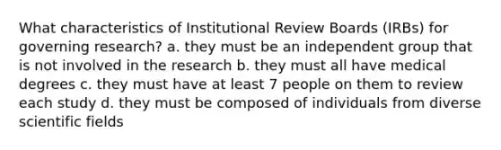 What characteristics of Institutional Review Boards (IRBs) for governing research? a. they must be an independent group that is not involved in the research b. they must all have medical degrees c. they must have at least 7 people on them to review each study d. they must be composed of individuals from diverse scientific fields