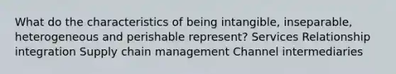 What do the characteristics of being intangible, inseparable, heterogeneous and perishable represent? Services Relationship integration Supply chain management Channel intermediaries