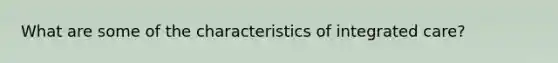 What are some of the characteristics of integrated care?