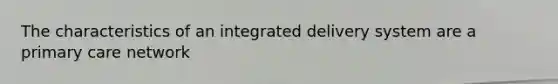 The characteristics of an integrated delivery system are a primary care network
