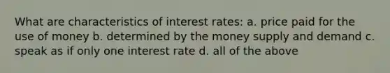 What are characteristics of interest rates: a. price paid for the use of money b. determined by the money supply and demand c. speak as if only one interest rate d. all of the above