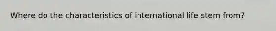 Where do the characteristics of international life stem from?