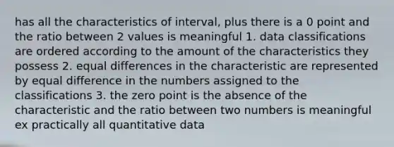 has all the characteristics of interval, plus there is a 0 point and the ratio between 2 values is meaningful 1. data classifications are ordered according to the amount of the characteristics they possess 2. equal differences in the characteristic are represented by equal difference in the numbers assigned to the classifications 3. the zero point is the absence of the characteristic and the ratio between two numbers is meaningful ex practically all quantitative data