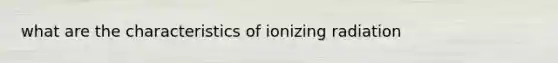 what are the characteristics of ionizing radiation