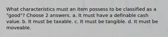 What characteristics must an item possess to be classified as a "good"? Choose 2 answers. a. It must have a definable cash value. b. It must be taxable. c. It must be tangible. d. It must be moveable.