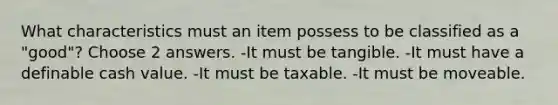 What characteristics must an item possess to be classified as a "good"? Choose 2 answers. -It must be tangible. -It must have a definable cash value. -It must be taxable. -It must be moveable.