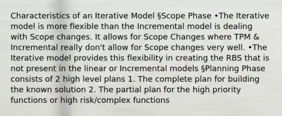 Characteristics of an Iterative Model §Scope Phase •The Iterative model is more flexible than the Incremental model is dealing with Scope changes. It allows for Scope Changes where TPM & Incremental really don't allow for Scope changes very well. •The Iterative model provides this flexibility in creating the RBS that is not present in the linear or Incremental models §Planning Phase consists of 2 high level plans 1. The complete plan for building the known solution 2. The partial plan for the high priority functions or high risk/complex functions