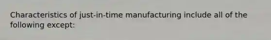 Characteristics of just-in-time manufacturing include all of the following except: