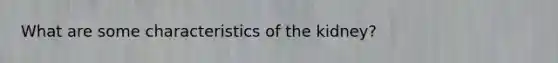 What are some characteristics of the kidney?