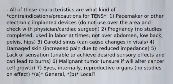 - All of these characteristics are what kind of *contraindications/precautions for TENS*: 1) Pacemaker or other electronic implanted devices (do not use over the area and check with physician/cardiac surgeon) 2) Pregnancy (no studies completed; used in labor at times; not over abdomen, low back, pelvis, hips) 3) Carotid sinus (can cause changes in vitals) 4) Damaged skin (increased pain due to reduced impedance) 5) Lack of sensation (unable to achieve desired sensory effects and can lead to burns) 6) Malignant tumor (unsure if will alter cancer cell growth) 7) Eyes, internally, reproductive organs (no studies on effect) *(a)* General, *(b)* Local?