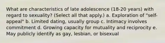 What are characteristics of late adolescence (18-20 years) with regard to sexuality? (Select all that apply.) a. Exploration of "self-appeal" b. Limited dating, usually group c. Intimacy involves commitment d. Growing capacity for mutuality and reciprocity e. May publicly identify as gay, lesbian, or bisexual