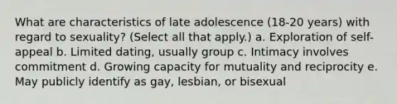 What are characteristics of late adolescence (18-20 years) with regard to sexuality? (Select all that apply.) a. Exploration of self-appeal b. Limited dating, usually group c. Intimacy involves commitment d. Growing capacity for mutuality and reciprocity e. May publicly identify as gay, lesbian, or bisexual