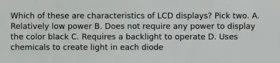 Which of these are characteristics of LCD displays? Pick two. A. Relatively low power B. Does not require any power to display the color black C. Requires a backlight to operate D. Uses chemicals to create light in each diode