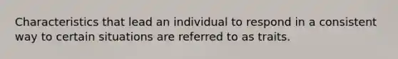 Characteristics that lead an individual to respond in a consistent way to certain situations are referred to as traits.