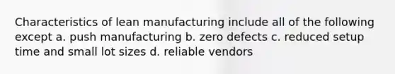 Characteristics of lean manufacturing include all of the following except a. push manufacturing b. zero defects c. reduced setup time and small lot sizes d. reliable vendors