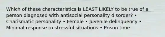 Which of these characteristics is LEAST LIKELY to be true of a person diagnosed with antisocial personality disorder? • Charismatic personality • Female • Juvenile delinquency • Minimal response to stressful situations • Prison time