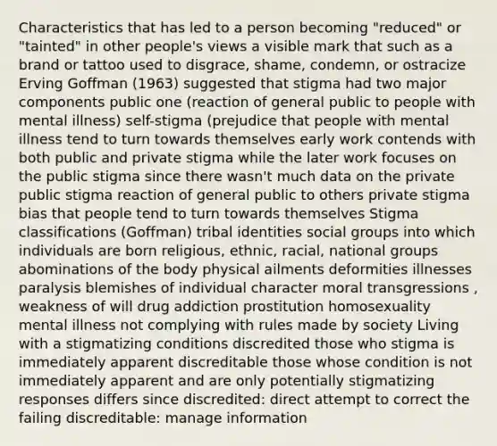 Characteristics that has led to a person becoming "reduced" or "tainted" in other people's views a visible mark that such as a brand or tattoo used to disgrace, shame, condemn, or ostracize Erving Goffman (1963) suggested that stigma had two major components public one (reaction of general public to people with mental illness) self-stigma (prejudice that people with mental illness tend to turn towards themselves early work contends with both public and private stigma while the later work focuses on the public stigma since there wasn't much data on the private public stigma reaction of general public to others private stigma bias that people tend to turn towards themselves Stigma classifications (Goffman) tribal identities social groups into which individuals are born religious, ethnic, racial, national groups abominations of the body physical ailments deformities illnesses paralysis blemishes of individual character moral transgressions , weakness of will drug addiction prostitution homosexuality mental illness not complying with rules made by society Living with a stigmatizing conditions discredited those who stigma is immediately apparent discreditable those whose condition is not immediately apparent and are only potentially stigmatizing responses differs since discredited: direct attempt to correct the failing discreditable: manage information