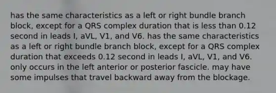 has the same characteristics as a left or right bundle branch block, except for a QRS complex duration that is less than 0.12 second in leads I, aVL, V1, and V6. has the same characteristics as a left or right bundle branch block, except for a QRS complex duration that exceeds 0.12 second in leads I, aVL, V1, and V6. only occurs in the left anterior or posterior fascicle. may have some impulses that travel backward away from the blockage.