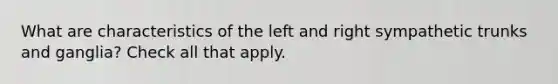 What are characteristics of the left and right sympathetic trunks and ganglia? Check all that apply.