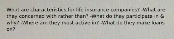 What are characteristics for life insurance companies? -What are they concerned with rather than? -What do they participate in & why? -Where are they most active in? -What do they make loans on?