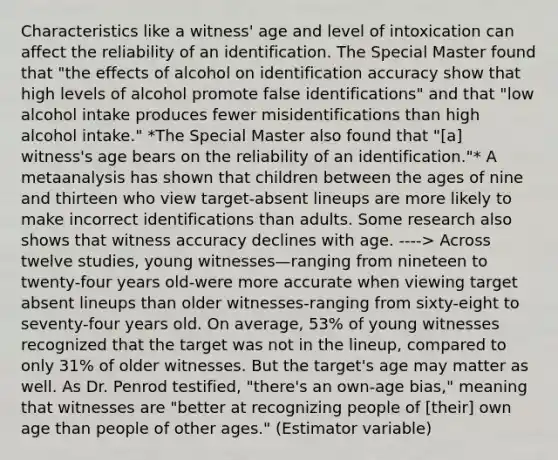 Characteristics like a witness' age and level of intoxication can affect the reliability of an identification. The Special Master found that "the effects of alcohol on identification accuracy show that high levels of alcohol promote false identifications" and that "low alcohol intake produces fewer misidentifications than high alcohol intake." *The Special Master also found that "[a] witness's age bears on the reliability of an identification."* A metaanalysis has shown that children between the ages of nine and thirteen who view target-absent lineups are more likely to make incorrect identifications than adults. Some research also shows that witness accuracy declines with age. ----> Across twelve studies, young witnesses—ranging from nineteen to twenty-four years old-were more accurate when viewing target absent lineups than older witnesses-ranging from sixty-eight to seventy-four years old. On average, 53% of young witnesses recognized that the target was not in the lineup, compared to only 31% of older witnesses. But the target's age may matter as well. As Dr. Penrod testified, "there's an own-age bias," meaning that witnesses are "better at recognizing people of [their] own age than people of other ages." (Estimator variable)