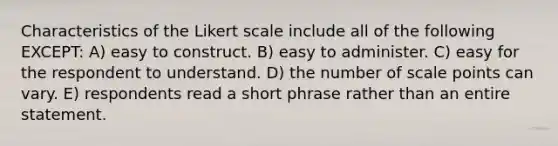 Characteristics of the Likert scale include all of the following EXCEPT: A) easy to construct. B) easy to administer. C) easy for the respondent to understand. D) the number of scale points can vary. E) respondents read a short phrase rather than an entire statement.