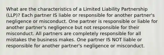 What are the characteristics of a Limited Liability Partnership (LLP)? Each partner IS liable or responsible for another partner's negligence or misconduct. One partner is responsible or liable for another partner's negligence but not responsible for their misconduct. All partners are completely responsible for all mistakes the business makes. One partner IS NOT liable or responsible for another partner's negligence or misconduct.