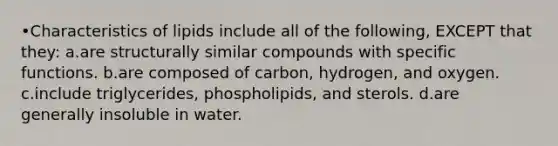 •Characteristics of lipids include all of the following, EXCEPT that they: a.are structurally similar compounds with specific functions. b.are composed of carbon, hydrogen, and oxygen. c.include triglycerides, phospholipids, and sterols. d.are generally insoluble in water.