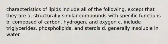 characteristics of lipids include all of the following, except that they are a. structurally similar compounds with specific functions b. composed of carbon, hydrogen, and oxygen c. include triglycerides, phospholipids, and sterols d. generally insoluble in water