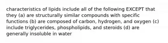 characteristics of lipids include all of the following EXCEPT that they (a) are structurally similar compounds with specific functions (b) are composed of carbon, hydrogen, and oxygen (c) include triglycerides, phospholipids, and steroids (d) are generally insoluble in water