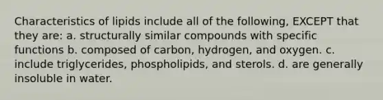 Characteristics of lipids include all of the following, EXCEPT that they are: a. structurally similar compounds with specific functions b. composed of carbon, hydrogen, and oxygen. c. include triglycerides, phospholipids, and sterols. d. are generally insoluble in water.