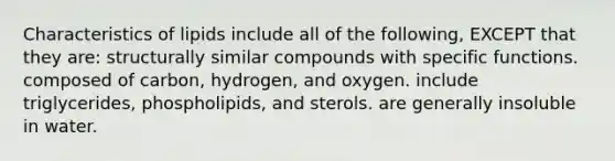 Characteristics of lipids include all of the following, EXCEPT that they are: structurally similar compounds with specific functions. composed of carbon, hydrogen, and oxygen. include triglycerides, phospholipids, and sterols. are generally insoluble in water.