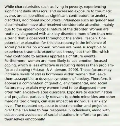 While characteristics such as living in poverty, experiencing significant daily stressors, and increased exposure to traumatic events are all identified as significant contributors to anxiety disorders, additional sociocultural influences such as gender and discrimination have also received considerable attention, mainly due to the epidemiological nature of the disorder. Women are routinely diagnosed with anxiety disorders more often than men, a trend that is observed throughout the entire lifespan. One potential explanation for this discrepancy is the influence of social pressures on women. Women are more susceptible to experience traumatic experiences throughout their life, which may contribute to anxious appraisals of future events. Furthermore, women are more likely to use emotion-focused coping, which is less effective in reducing distress than problem-focused coping (McLean & Anderson, 2009). These factors may increase levels of stress hormones within women that leave them susceptible to develop symptoms of anxiety. Therefore, it appears a combination of genetic, environmental, and social factors may explain why women tend to be diagnosed more often with anxiety-related disorders. Exposure to discrimination and prejudice, particularly relevant to ethnic minorities and other marginalized groups, can also impact an individual's anxiety level. The repeated exposure to discrimination and prejudice over time can lead to fear responses in individuals, along with subsequent avoidance of social situations in efforts to protect themselves emotionally.