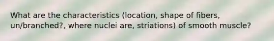 What are the characteristics (location, shape of fibers, un/branched?, where nuclei are, striations) of smooth muscle?