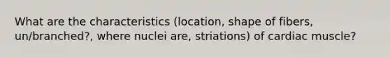 What are the characteristics (location, shape of fibers, un/branched?, where nuclei are, striations) of cardiac muscle?