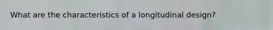 What are the characteristics of a longitudinal design?
