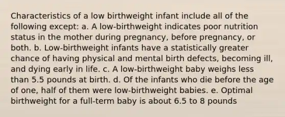 Characteristics of a low birthweight infant include all of the following except: a. A low-birthweight indicates poor nutrition status in the mother during pregnancy, before pregnancy, or both. b. Low-birthweight infants have a statistically greater chance of having physical and mental birth defects, becoming ill, and dying early in life. c. A low-birthweight baby weighs less than 5.5 pounds at birth. d. Of the infants who die before the age of one, half of them were low-birthweight babies. e. Optimal birthweight for a full-term baby is about 6.5 to 8 pounds