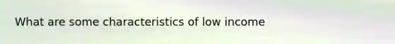 What are some characteristics of low income