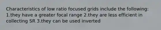 Characteristics of low ratio focused grids include the following: 1.they have a greater focal range 2.they are less efficient in collecting SR 3.they can be used inverted