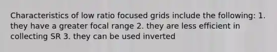 Characteristics of low ratio focused grids include the following: 1. they have a greater focal range 2. they are less efficient in collecting SR 3. they can be used inverted