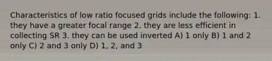 Characteristics of low ratio focused grids include the following: 1. they have a greater focal range 2. they are less efficient in collecting SR 3. they can be used inverted A) 1 only B) 1 and 2 only C) 2 and 3 only D) 1, 2, and 3