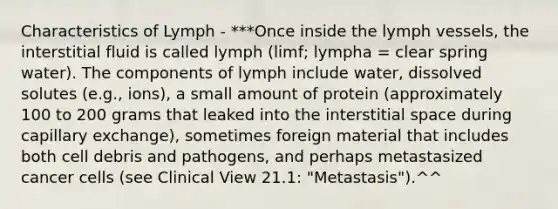 Characteristics of Lymph - ***Once inside the lymph vessels, the interstitial fluid is called lymph (limf; lympha = clear spring water). The components of lymph include water, dissolved solutes (e.g., ions), a small amount of protein (approximately 100 to 200 grams that leaked into the interstitial space during capillary exchange), sometimes foreign material that includes both cell debris and pathogens, and perhaps metastasized cancer cells (see Clinical View 21.1: "Metastasis").^^