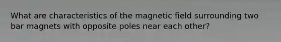 What are characteristics of the magnetic field surrounding two bar magnets with opposite poles near each other?