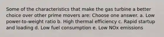 Some of the characteristics that make the gas turbine a better choice over other prime movers are: Choose one answer. a. Low power-to-weight ratio b. High thermal efficiency c. Rapid startup and loading d. Low fuel consumption e. Low NOx emissions