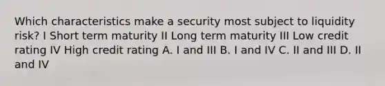 Which characteristics make a security most subject to liquidity risk? I Short term maturity II Long term maturity III Low credit rating IV High credit rating A. I and III B. I and IV C. II and III D. II and IV