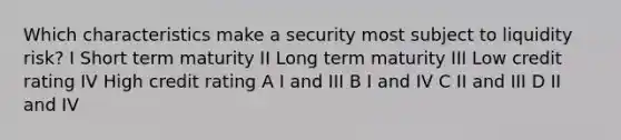 Which characteristics make a security most subject to liquidity risk? I Short term maturity II Long term maturity III Low credit rating IV High credit rating A I and III B I and IV C II and III D II and IV